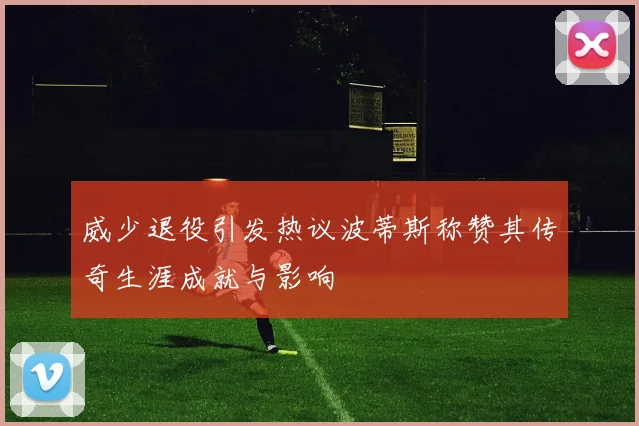 威少退役引发热议波蒂斯称赞其传奇生涯成就与影响
