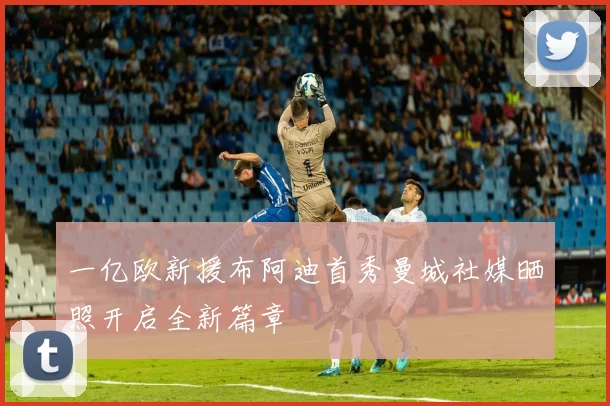 一亿欧新援布阿迪首秀曼城社媒晒照开启全新篇章