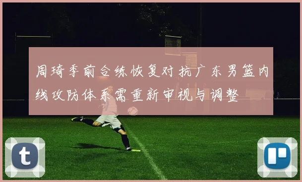 周琦季前合练恢复对抗广东男篮内线攻防体系需重新审视与调整