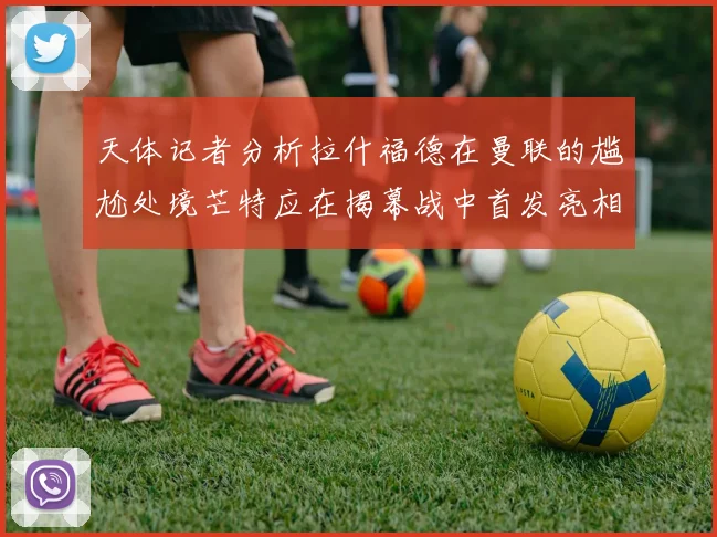天体记者分析拉什福德在曼联的尴尬处境芒特应在揭幕战中首发亮相