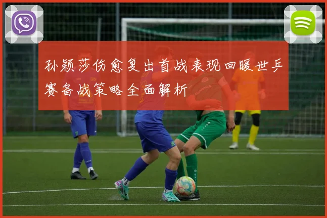 孙颖莎伤愈复出首战表现回暖世乒赛备战策略全面解析