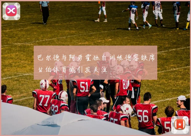 巴尔德与阿劳霍独自训练德容缺席甘伯体育城引发关注