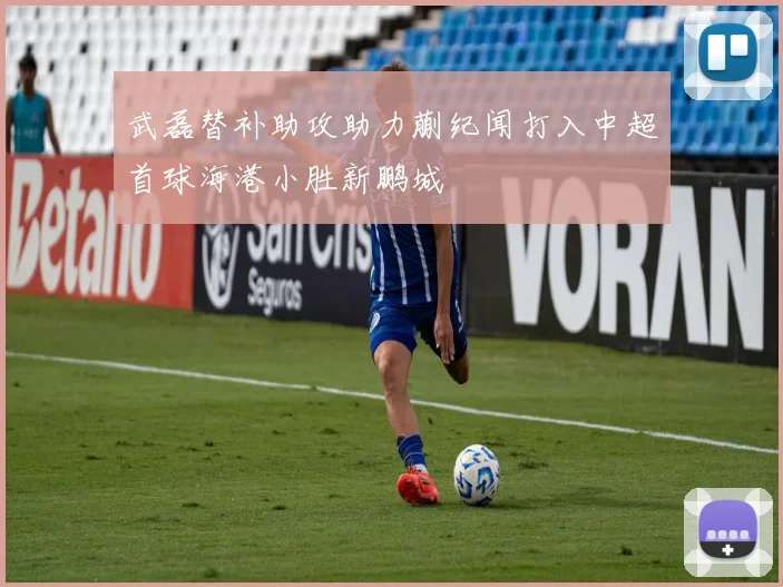 武磊替补助攻助力蒯纪闻打入中超首球海港小胜新鹏城